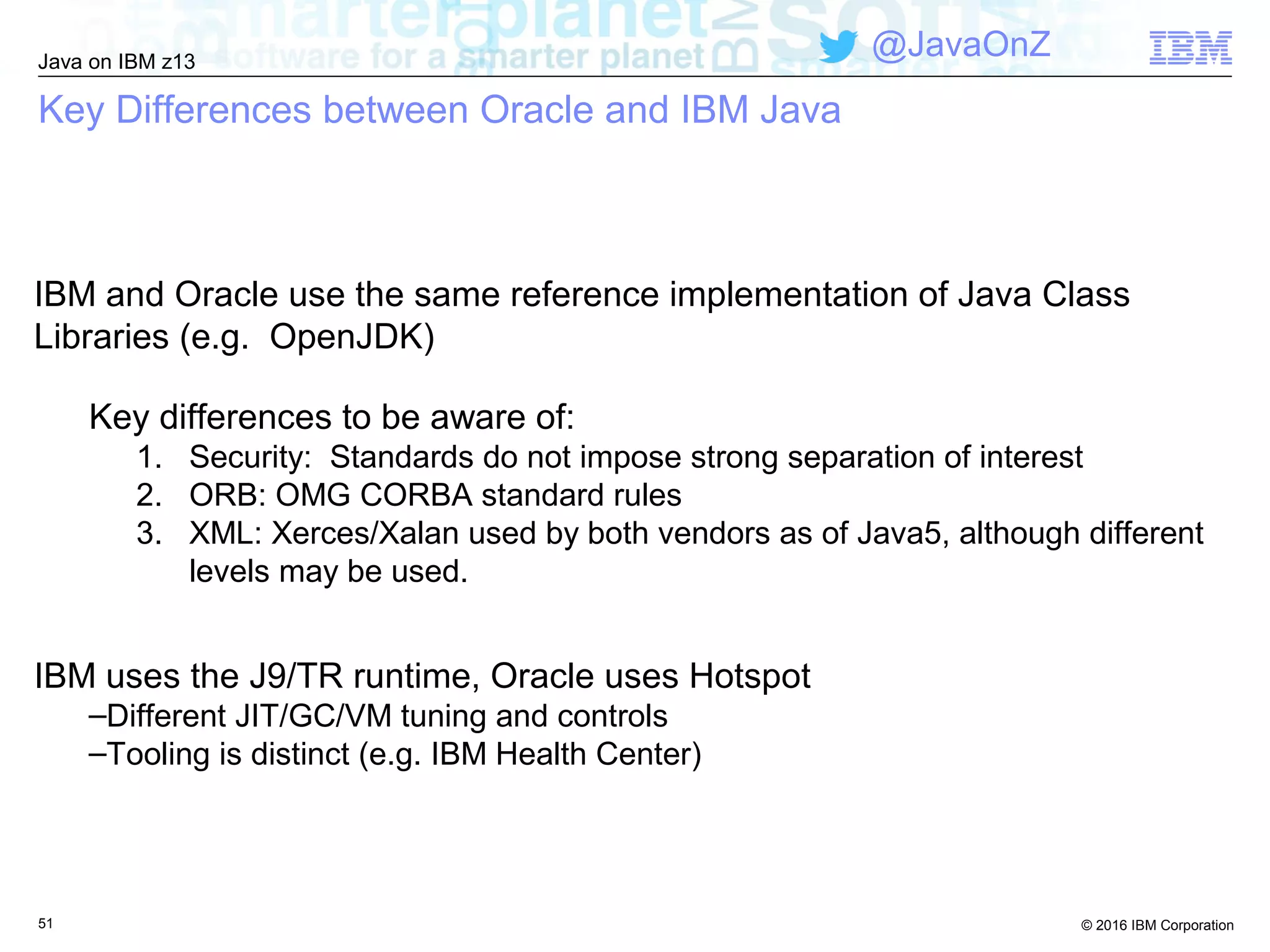 © 2016 IBM Corporation
Java on IBM z13
@JavaOnZ
Key Differences between Oracle and IBM Java
IBM and Oracle use the same reference implementation of Java Class
Libraries (e.g. OpenJDK)
Key differences to be aware of:
1. Security: Standards do not impose strong separation of interest
2. ORB: OMG CORBA standard rules
3. XML: Xerces/Xalan used by both vendors as of Java5, although different
levels may be used.
IBM uses the J9/TR runtime, Oracle uses Hotspot
–Different JIT/GC/VM tuning and controls
–Tooling is distinct (e.g. IBM Health Center)
51
 