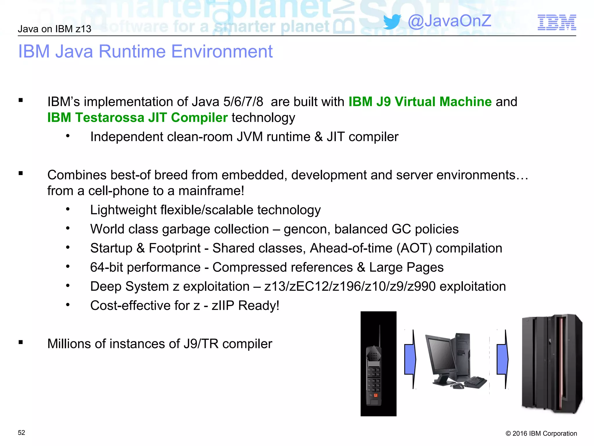 © 2016 IBM Corporation
Java on IBM z13
@JavaOnZ
52
IBM Java Runtime Environment
 IBM’s implementation of Java 5/6/7/8 are built with IBM J9 Virtual Machine and
IBM Testarossa JIT Compiler technology
• Independent clean-room JVM runtime & JIT compiler
 Combines best-of breed from embedded, development and server environments…
from a cell-phone to a mainframe!
• Lightweight flexible/scalable technology
• World class garbage collection – gencon, balanced GC policies
• Startup & Footprint - Shared classes, Ahead-of-time (AOT) compilation
• 64-bit performance - Compressed references & Large Pages
• Deep System z exploitation – z13/zEC12/z196/z10/z9/z990 exploitation
• Cost-effective for z - zIIP Ready!
 Millions of instances of J9/TR compiler
 