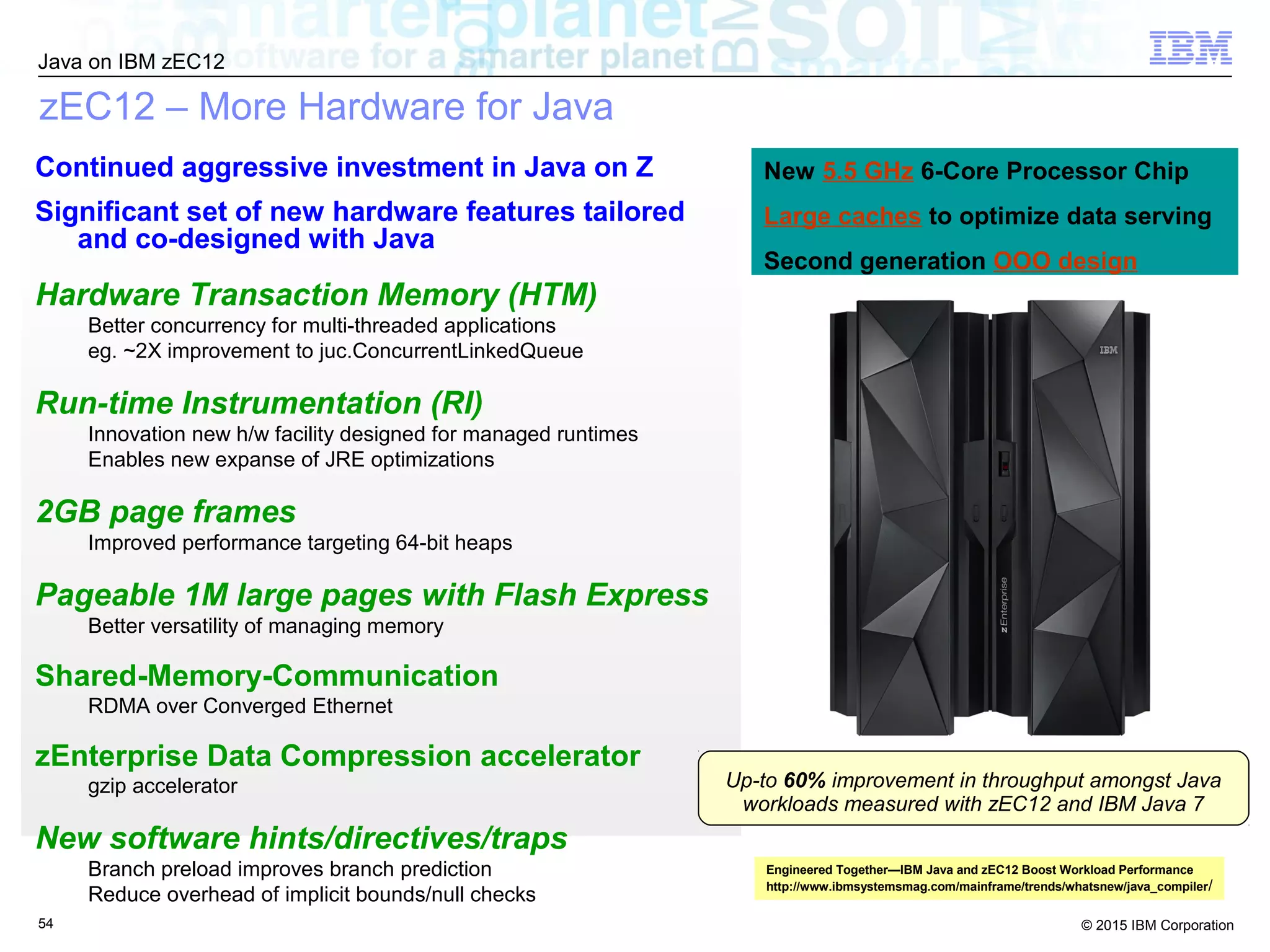 © 2015 IBM Corporation
Java on IBM zEC12
54
zEC12 – More Hardware for Java
Continued aggressive investment in Java on Z
Significant set of new hardware features tailored
and co-designed with Java
Hardware Transaction Memory (HTM)
Better concurrency for multi-threaded applications
eg. ~2X improvement to juc.ConcurrentLinkedQueue
Run-time Instrumentation (RI)
Innovation new h/w facility designed for managed runtimes
Enables new expanse of JRE optimizations
2GB page frames
Improved performance targeting 64-bit heaps
Pageable 1M large pages with Flash Express
Better versatility of managing memory
Shared-Memory-Communication
RDMA over Converged Ethernet
zEnterprise Data Compression accelerator
gzip accelerator
New software hints/directives/traps
Branch preload improves branch prediction
Reduce overhead of implicit bounds/null checks
New 5.5 GHz 6-Core Processor Chip
Large caches to optimize data serving
Second generation OOO design
Up-to 60% improvement in throughput amongst Java
workloads measured with zEC12 and IBM Java 7
Engineered Together—IBM Java and zEC12 Boost Workload Performance
http://www.ibmsystemsmag.com/mainframe/trends/whatsnew/java_compiler/
 