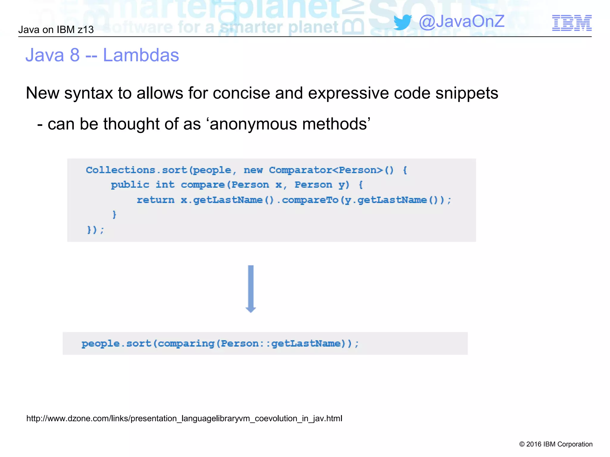 © 2016 IBM Corporation
Java on IBM z13
@JavaOnZ
Java 8 -- Lambdas
New syntax to allows for concise and expressive code snippets
- can be thought of as ‘anonymous methods’
http://www.dzone.com/links/presentation_languagelibraryvm_coevolution_in_jav.html
 