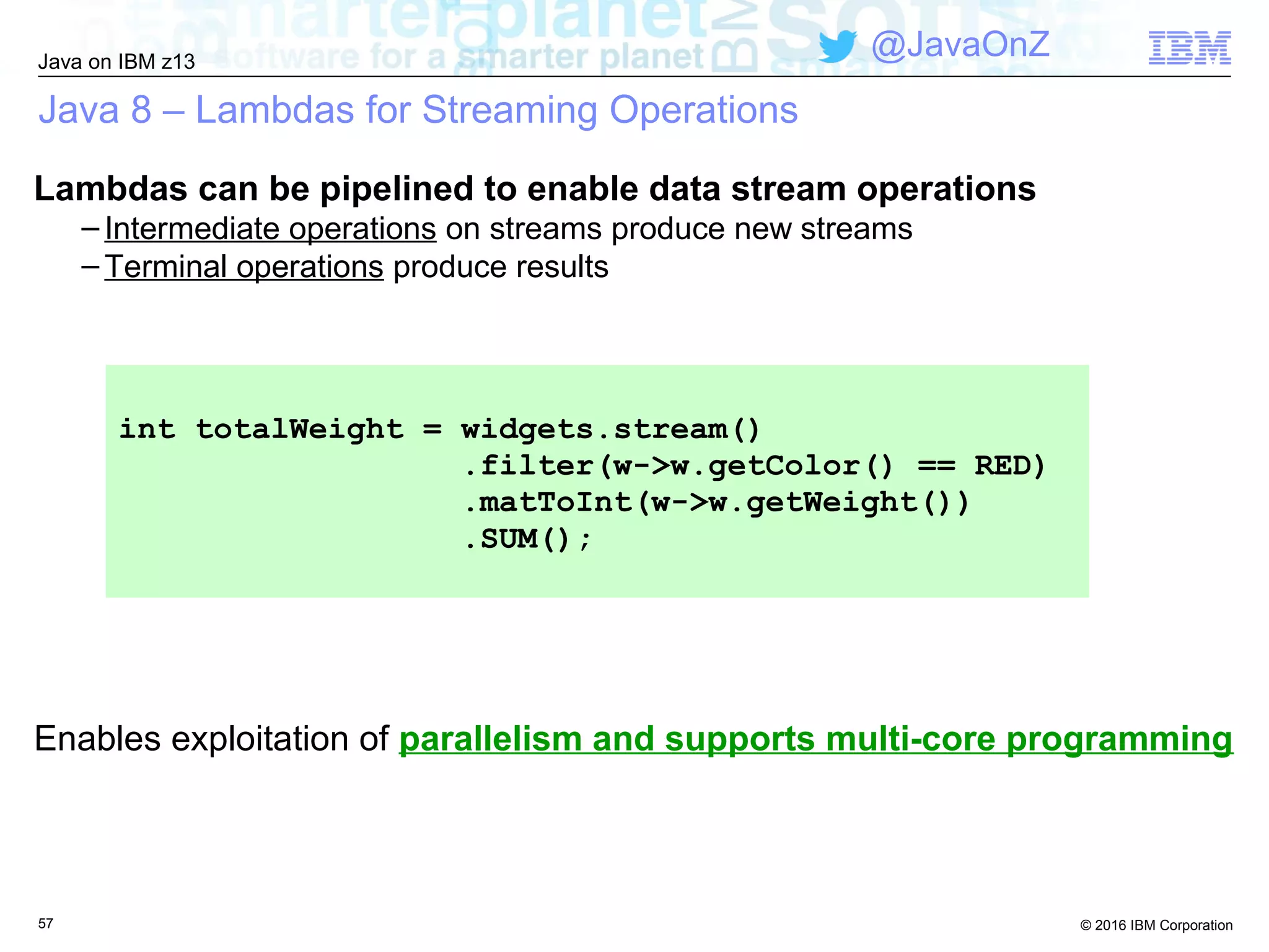 © 2016 IBM Corporation
Java on IBM z13
@JavaOnZ
Java 8 – Lambdas for Streaming Operations
Lambdas can be pipelined to enable data stream operations
– Intermediate operations on streams produce new streams
– Terminal operations produce results
57
Enables exploitation of parallelism and supports multi-core programming
int totalWeight = widgets.stream()
.filter(w->w.getColor() == RED)
.matToInt(w->w.getWeight())
.SUM();
 