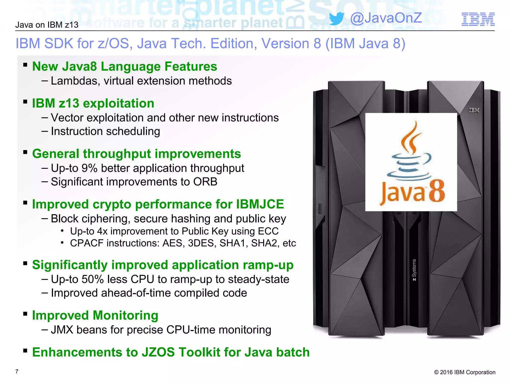 © 2016 IBM Corporation
Java on IBM z13
@JavaOnZ
IBM SDK for z/OS, Java Tech. Edition, Version 8 (IBM Java 8)
7
 New Java8 Language Features
– Lambdas, virtual extension methods
 IBM z13 exploitation
– Vector exploitation and other new instructions
– Instruction scheduling
 General throughput improvements
– Up-to 9% better application throughput
– Significant improvements to ORB
 Improved crypto performance for IBMJCE
– Block ciphering, secure hashing and public key
• Up-to 4x improvement to Public Key using ECC
• CPACF instructions: AES, 3DES, SHA1, SHA2, etc
 Significantly improved application ramp-up
– Up-to 50% less CPU to ramp-up to steady-state
– Improved ahead-of-time compiled code
 Improved Monitoring
– JMX beans for precise CPU-time monitoring
 Enhancements to JZOS Toolkit for Java batch
 