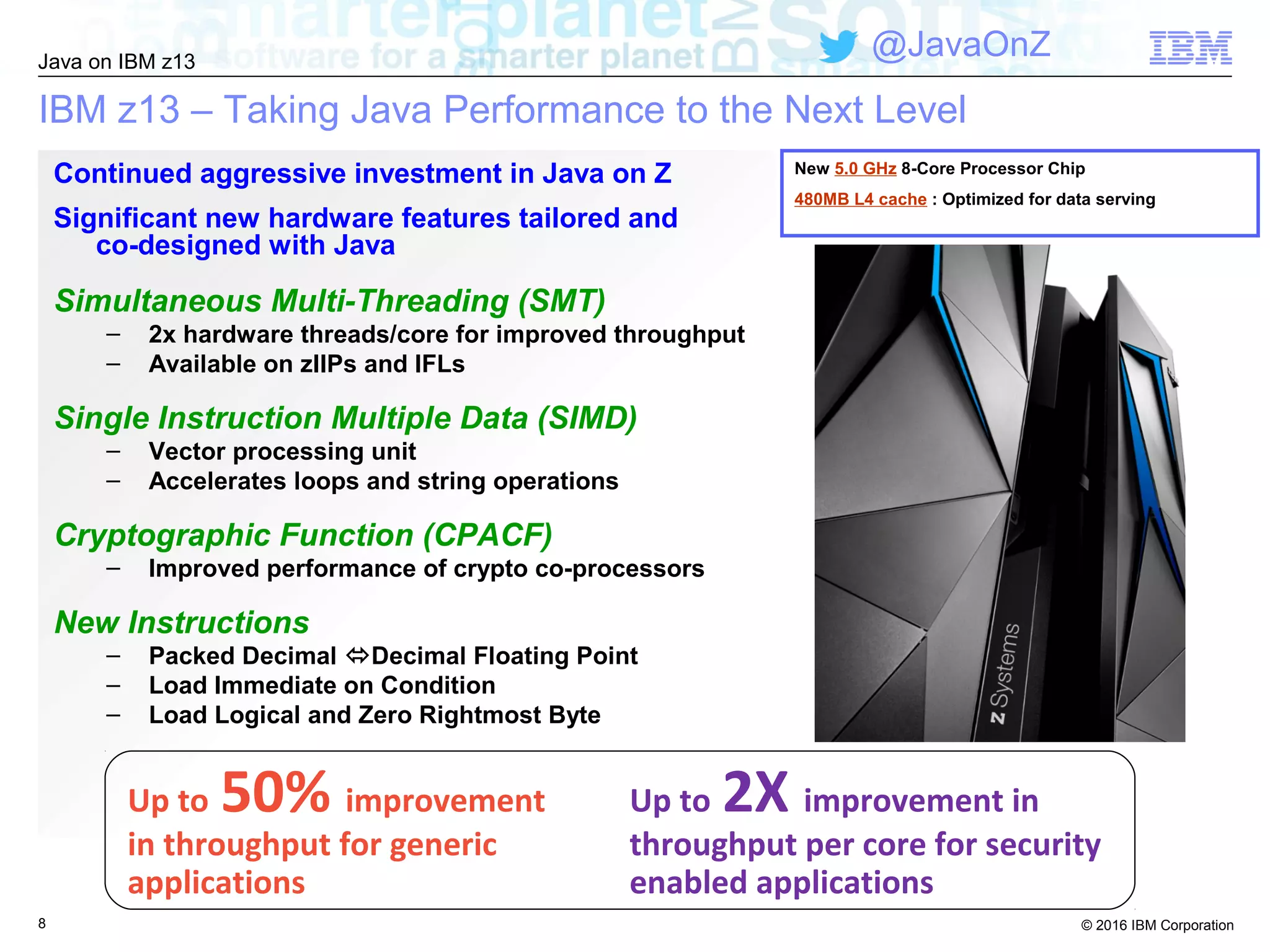 © 2016 IBM Corporation
Java on IBM z13
@JavaOnZ
IBM z13 – Taking Java Performance to the Next Level
8
Continued aggressive investment in Java on Z
Significant new hardware features tailored and
co-designed with Java
Simultaneous Multi-Threading (SMT)
– 2x hardware threads/core for improved throughput
– Available on zIIPs and IFLs
Single Instruction Multiple Data (SIMD)
– Vector processing unit
– Accelerates loops and string operations
Cryptographic Function (CPACF)
– Improved performance of crypto co-processors
New Instructions
– Packed Decimal Decimal Floating Point
– Load Immediate on Condition
– Load Logical and Zero Rightmost Byte
Up to 2X improvement in
throughput per core for security
enabled applications
Up to 50% improvement
in throughput for generic
applications
New 5.0 GHz 8-Core Processor Chip
480MB L4 cache : Optimized for data serving
 