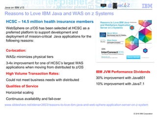 © 2016 IBM Corporation
Java on IBM z13
@JavaOnZ
Reasons to Love IBM Java and WAS on z Systems
HCSC – 14.5 million health insurance members
WebSphere on z/OS has been selected at HCSC as a
preferred platform to support development and
deployment of mission-critical Java applications for the
following reasons:
Co-location:
WASz minimizes physical tiers
3-4x improvement for one of HCSC’s largest WAS
applications when moving from distributed to z/OS
High Volume Transaction Rates:
Could not meet business needs with distributed
Qualities of Service
Horizontal scaling
Continuous availability and fail-over
www.slideshare.net/elenan3403/reasons-to-love-ibm-java-and-web-sphere-application-server-on-z-system
IBM JVM Performance Dividends
30% improvement with Java601
10% improvement with Java7.1
 
