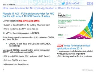 © 2016 IBM Corporation
Java on IBM z13
@JavaOnZ
How Java became the NextGen Application of Choice for Fiducia
Fiducia IT AG - Full service provider for 750
Banks with about 10,550 Points of sales
•Java support in IMS MPRs and BMPs
oSupport of Java SE (31 bit) for building “Business logic“
oJVM is resident in the MPR for its hole life
•In MPRs: the main program is COBOL
•Inter Language Communication (ILC) between COBOL
and Java allows:
• COBOL to call Java and Java to call COBOL
(cascading)
•Java and COBOL run within the same transaction
(UOW) with database support for:
oDB2 from COBOL (static SQL) and Java (JDBC Type-2)
oDL1 from COBOL and Java
oMQ access from Java (future)
16
JZOS in use for mission critical
applications since 2013
•Huge amounts of data is manipulated
•Throughput is very important
•Strict timing window for the business
 