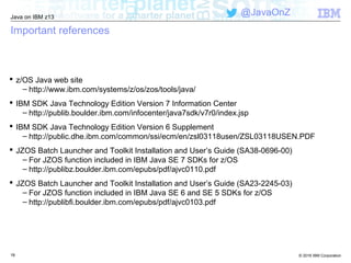 © 2016 IBM Corporation
Java on IBM z13
@JavaOnZ
1919
Important references
 z/OS Java web site
– http://www.ibm.com/systems/z/os/zos/tools/java/
 IBM SDK Java Technology Edition Version 7 Information Center
– http://publib.boulder.ibm.com/infocenter/java7sdk/v7r0/index.jsp
 IBM SDK Java Technology Edition Version 6 Supplement
– http://public.dhe.ibm.com/common/ssi/ecm/en/zsl03118usen/ZSL03118USEN.PDF
 JZOS Batch Launcher and Toolkit Installation and User’s Guide (SA38-0696-00)
– For JZOS function included in IBM Java SE 7 SDKs for z/OS
– http://publibz.boulder.ibm.com/epubs/pdf/ajvc0110.pdf
 JZOS Batch Launcher and Toolkit Installation and User’s Guide (SA23-2245-03)
– For JZOS function included in IBM Java SE 6 and SE 5 SDKs for z/OS
– http://publibfi.boulder.ibm.com/epubs/pdf/ajvc0103.pdf
 