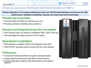 © 2016 IBM Corporation
Java on IBM z13
@JavaOnZ
3
Evolving Java as a Workload Optimized System on IBM z
Portable and consumable
 First-class IBM Java SDK for z/OS and Linux on z
 Providing seamless portability across platforms
Pervasive and integrated across the z eco-system
 Java business logic runs with all z middleware (IMS, CICS, WAS etc)
 Inter-operability with legacy batch and OLTP assets
Deep System Z exploitation
 SDK extensions enabled z QoS for full integration with z/OS
 zAAP/zIIP/IFL specialty engines provide low-cost Java capacity
Performance
 A decade of hardware/software innovation and optimization
 Industry leading performance with IBM J9 Virtual Machine
 Enabling tight data locality for high-performance and simplified
systems
Enable integration of Java-based applications with core z/OS backend database environment for high
performance, reliability, availability, security, and lower total cost of ownership
 