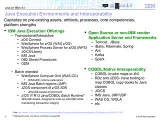 © 2016 IBM Corporation
Java on IBM z13
@JavaOnZ
4
Java Execution Environments and Interoperability
 IBM Java Execution Offerings
– Transactional/Interactive
• zOS Connect
• WebSphere for z/OS (WAS z/OS)
• WebSphere Process Server for z/OS (WPS)
• JCICS/Liberty
• IMS Java
• DB2 Stored Procedures
• ODM
– Batch oriented
• WebSphere Compute Grid (WAS-CG)
• WAS/JEE runtime extensions
• IMS Java Batch regions (JMP)
• JZOS component of z/OS SDK
• JES/JSE-based environment
• z/OS V1R13 Java/COBOL Batch Runtime*
JES/JSE-based, designed to inter-op with DB2 while
maintaining transaction integrity
 Open Source or non-IBM vendor
Application Server and Frameworks
– Tomcat, JBoss
– iBatis, Hibernate, Spring
– Ant
– Kafka
– Spark
Capitalize on pre-existing assets, artifacts, processes, core competencies,
platform strengths
 COBOL/Native Interoperability
– COBOL Invoke maps to JNI
– RDz and JZOS** have tooling to
map COBOL copy books to Java
classes
– JCICS
– IMS Java, JMP/JBP
– WAS CG, WOLA
– etc
* See http://www-01.ibm.com/common/ssi/cgi-bin/ssialias?subtype=ca&infotype=an&supplier=897&letternum=ENUS211-252
** Alphaworks only, and hence currently un-supported
 