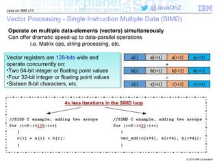 © 2016 IBM Corporation
Java on IBM z13
@JavaOnZ
Vector Processing - Single Instruction Multiple Data (SIMD)
Operate on multiple data-elements (vectors) simultaneously
Can offer dramatic speed-up to data-parallel operations
i.e. Matrix ops, string processing, etc.
Vector registers are 128-bits wide and
operate concurrently on:
•Two 64-bit integer or floating point values
•Four 32-bit integer or floating point values
•Sixteen 8-bit characters, etc.
Vector registers are 128-bits wide and
operate concurrently on:
•Two 64-bit integer or floating point values
•Four 32-bit integer or floating point values
•Sixteen 8-bit characters, etc.
 