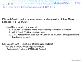 © 2016 IBM Corporation
Java on IBM z13
@JavaOnZ
Key Differences between Oracle and IBM Java
IBM and Oracle use the same reference implementation of Java Class
Libraries (e.g. OpenJDK)
Key differences to be aware of:
1. Security: Standards do not impose strong separation of interest
2. ORB: OMG CORBA standard rules
3. XML: Xerces/Xalan used by both vendors as of Java5, although different
levels may be used.
IBM uses the J9/TR runtime, Oracle uses Hotspot
–Different JIT/GC/VM tuning and controls
–Tooling is distinct (e.g. IBM Health Center)
51
 
