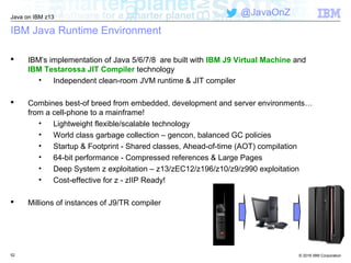 © 2016 IBM Corporation
Java on IBM z13
@JavaOnZ
52
IBM Java Runtime Environment
 IBM’s implementation of Java 5/6/7/8 are built with IBM J9 Virtual Machine and
IBM Testarossa JIT Compiler technology
• Independent clean-room JVM runtime & JIT compiler
 Combines best-of breed from embedded, development and server environments…
from a cell-phone to a mainframe!
• Lightweight flexible/scalable technology
• World class garbage collection – gencon, balanced GC policies
• Startup & Footprint - Shared classes, Ahead-of-time (AOT) compilation
• 64-bit performance - Compressed references & Large Pages
• Deep System z exploitation – z13/zEC12/z196/z10/z9/z990 exploitation
• Cost-effective for z - zIIP Ready!
 Millions of instances of J9/TR compiler
 
