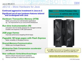 © 2015 IBM Corporation
Java on IBM zEC12
54
zEC12 – More Hardware for Java
Continued aggressive investment in Java on Z
Significant set of new hardware features tailored
and co-designed with Java
Hardware Transaction Memory (HTM)
Better concurrency for multi-threaded applications
eg. ~2X improvement to juc.ConcurrentLinkedQueue
Run-time Instrumentation (RI)
Innovation new h/w facility designed for managed runtimes
Enables new expanse of JRE optimizations
2GB page frames
Improved performance targeting 64-bit heaps
Pageable 1M large pages with Flash Express
Better versatility of managing memory
Shared-Memory-Communication
RDMA over Converged Ethernet
zEnterprise Data Compression accelerator
gzip accelerator
New software hints/directives/traps
Branch preload improves branch prediction
Reduce overhead of implicit bounds/null checks
New 5.5 GHz 6-Core Processor Chip
Large caches to optimize data serving
Second generation OOO design
Up-to 60% improvement in throughput amongst Java
workloads measured with zEC12 and IBM Java 7
Engineered Together—IBM Java and zEC12 Boost Workload Performance
http://www.ibmsystemsmag.com/mainframe/trends/whatsnew/java_compiler/
 