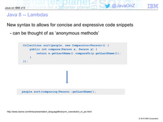 © 2016 IBM Corporation
Java on IBM z13
@JavaOnZ
Java 8 -- Lambdas
New syntax to allows for concise and expressive code snippets
- can be thought of as ‘anonymous methods’
http://www.dzone.com/links/presentation_languagelibraryvm_coevolution_in_jav.html
 