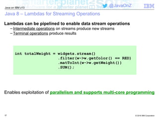 © 2016 IBM Corporation
Java on IBM z13
@JavaOnZ
Java 8 – Lambdas for Streaming Operations
Lambdas can be pipelined to enable data stream operations
– Intermediate operations on streams produce new streams
– Terminal operations produce results
57
Enables exploitation of parallelism and supports multi-core programming
int totalWeight = widgets.stream()
.filter(w->w.getColor() == RED)
.matToInt(w->w.getWeight())
.SUM();
 