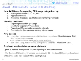 © 2016 IBM Corporation
Java on IBM z13
@JavaOnZ
Java 8 - JMX Beans for Precise CPU Monitoring
New JMX Beans for reporting CPU usage categorized by:
1. JVM System threads (JIT, GC, etc)
2. Application threads
3. Monitoring threads (to be able to excl. monitoring overhead)
Intended use-cases
– Reporting transaction cpu usage
– Identifying "expensive" transactions
– Reporting JVM overhead over specific intervals
– Foundation for future work on tracking idle behaviour
New classes
1. com.ibm.lang.management.JVMCpuMonitorMXBean (Bean to request Data)
• getThreadsCpuUsage()
• setThreadCategory()/getThreadCategory()
– com.ibm.lang.management.JVMCpuMonitorInfo (Object with Data)
Overhead may be visible on some platforms
Option to trade-off more precise GC-time reporting vs. reduced overhead
-XX:+ReduceCPUMonitorOverhead(default.)/-XX:-ReduceCPUMonitorOverhead
(z/OS cannot enable more precise GC-time reporting today)
59
 