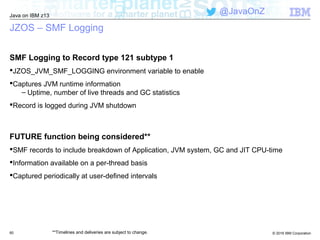 © 2016 IBM Corporation
Java on IBM z13
@JavaOnZ
JZOS – SMF Logging
SMF Logging to Record type 121 subtype 1
JZOS_JVM_SMF_LOGGING environment variable to enable
Captures JVM runtime information
– Uptime, number of live threads and GC statistics
Record is logged during JVM shutdown
FUTURE function being considered**
SMF records to include breakdown of Application, JVM system, GC and JIT CPU-time
Information available on a per-thread basis
Captured periodically at user-defined intervals
60 **Timelines and deliveries are subject to change.
 