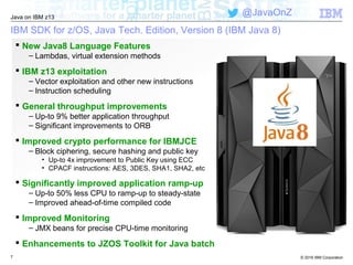 © 2016 IBM Corporation
Java on IBM z13
@JavaOnZ
IBM SDK for z/OS, Java Tech. Edition, Version 8 (IBM Java 8)
7
 New Java8 Language Features
– Lambdas, virtual extension methods
 IBM z13 exploitation
– Vector exploitation and other new instructions
– Instruction scheduling
 General throughput improvements
– Up-to 9% better application throughput
– Significant improvements to ORB
 Improved crypto performance for IBMJCE
– Block ciphering, secure hashing and public key
• Up-to 4x improvement to Public Key using ECC
• CPACF instructions: AES, 3DES, SHA1, SHA2, etc
 Significantly improved application ramp-up
– Up-to 50% less CPU to ramp-up to steady-state
– Improved ahead-of-time compiled code
 Improved Monitoring
– JMX beans for precise CPU-time monitoring
 Enhancements to JZOS Toolkit for Java batch
 