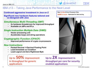 © 2016 IBM Corporation
Java on IBM z13
@JavaOnZ
IBM z13 – Taking Java Performance to the Next Level
8
Continued aggressive investment in Java on Z
Significant new hardware features tailored and
co-designed with Java
Simultaneous Multi-Threading (SMT)
– 2x hardware threads/core for improved throughput
– Available on zIIPs and IFLs
Single Instruction Multiple Data (SIMD)
– Vector processing unit
– Accelerates loops and string operations
Cryptographic Function (CPACF)
– Improved performance of crypto co-processors
New Instructions
– Packed Decimal Decimal Floating Point
– Load Immediate on Condition
– Load Logical and Zero Rightmost Byte
Up to 2X improvement in
throughput per core for security
enabled applications
Up to 50% improvement
in throughput for generic
applications
New 5.0 GHz 8-Core Processor Chip
480MB L4 cache : Optimized for data serving
 