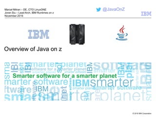 © 2016 IBM Corporation
Overview of Java on z
Marcel Mitran – DE, CTO LinuxONE
Joran Siu – Lead Arch, IBM Runtimes on z
November 2016
@JavaOnZ
 