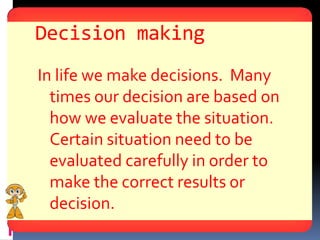 Decision making
In life we make decisions. Many
  times our decision are based on
  how we evaluate the situation.
  Certain situation need to be
  evaluated carefully in order to
  make the correct results or
  decision.
 