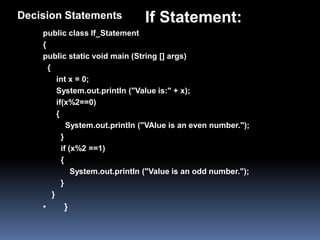 Decision Statements              If Statement:
    public class If_Statement
    {
    public static void main (String [] args)
      {
          int x = 0;
          System.out.println ("Value is:" + x);
          if(x%2==0)
          {
              System.out.println ("VAlue is an even number.");
            }
            if (x%2 ==1)
            {
                System.out.println ("Value is an odd number.");
            }
        }
    •     }
 