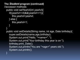 The Student program (continued)
//accessor methods
  public void setYearlvl(int yearlvl){
     if((yearlvl<=4)&&(yearlvl>=1)){
         this.yearlvl=yearlvl;
     } else {
         this.yearlvl=1;
     }
  }
  public void setDetails(String name, int age, Date birthday){
     super.setDetails(name,age,birthday);
     System.out.print("Hello, "+name+". ");
     System.out.print("Your birthday this year is on ");
     birthday.print_Date();
     System.out.println("You are "+age+" years old.");
     System.out.println();
  }
 
