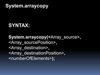 System.arraycopy


 SYNTAX:

 System.arraycopy(<Array_source>,
 <Array_sourcePosition>,
 <Array_destination>,
 <Array_destinationPosition>,
 <numberOfElements>);
 