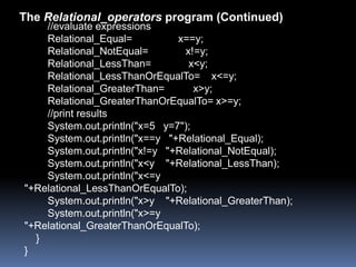 The Relational_operators program (Continued)
    //evaluate expressions
    Relational_Equal=          x==y;
    Relational_NotEqual=        x!=y;
    Relational_LessThan=         x<y;
    Relational_LessThanOrEqualTo= x<=y;
    Relational_GreaterThan=        x>y;
    Relational_GreaterThanOrEqualTo= x>=y;
    //print results
    System.out.println("x=5 y=7");
    System.out.println("x==y "+Relational_Equal);
    System.out.println("x!=y "+Relational_NotEqual);
    System.out.println("x<y "+Relational_LessThan);
    System.out.println("x<=y
"+Relational_LessThanOrEqualTo);
    System.out.println("x>y "+Relational_GreaterThan);
    System.out.println("x>=y
"+Relational_GreaterThanOrEqualTo);
  }
}
 