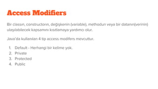Access Modifiers
Bir classın, constructorın, değişkenin (variable), methodun veya bir datanın(verinin)
ulaşılabilecek kapsamını kısıtlamaya yardımcı olur.
Java’da kullanılan 4 tip access modifers mevcuttur.
1. Default - Herhangi bir kelime yok.
2. Private
3. Protected
4. Public
 