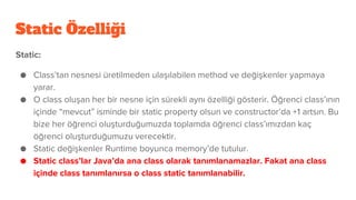 Static Özelliği
Static:
● Class’tan nesnesi üretilmeden ulaşılabilen method ve değişkenler yapmaya
yarar.
● O class oluşan her bir nesne için sürekli aynı özelliği gösterir. Öğrenci class’ının
içinde “mevcut” isminde bir static property olsun ve constructor’da +1 artsın. Bu
bize her öğrenci oluşturduğumuzda toplamda öğrenci class’ımızdan kaç
öğrenci oluşturduğumuzu verecektir.
● Static değişkenler Runtime boyunca memory’de tutulur.
● Static class’lar Java’da ana class olarak tanımlanamazlar. Fakat ana class
içinde class tanımlanırsa o class static tanımlanabilir.
 