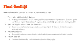 Final Özelliği
final kelimesinin Java’da 4 alanda kullanımı mevcuttur.
1. Class içindeki final değişkenleri:
a. Bu değişkenlere sadece bir kez atama yapılabilir ve Runtime’da değiştirilemez. Bu atama işlemi
o sınıf içinde yapılır. Örnek olarak Pİ sayısının değerini bilindiği için doğrudan atama yapılabilir.
2. Method’a gönderilen final parametresi:
a. Bunun amacı ise fonksiyona veya methoda gönderdiğimiz değişkenin değiştirilmemesini
istiyorsak kullanırız.
3. Final Methodlar:
a. Üst sınıftaki methodun ondan türeyen subclass’lar içerisinde override edilmesini engeller.
4. Final Class’lar:
a. Final tanımlı class’lardan yeni bir class türetilebilmesini engeller.
 