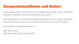 Encapsulation(Getter and Setter)
Encapsulation işlemi bir class’ımız içindeki değişkenlere diğer class’lar tarafından
doğrudan müdahale edilmesini engellemek için kullanılır.
Eğer bir property’e encapsulation uygulayacaksak onu private yapıp o değişkeni
kotrol eden public bir get ve bir set methodu tanımlamamız yeterli olacaktır.
Encapsulation ile yapılabilecekler ise:
● Data Hiding,
● Read Only, Write Only property
 