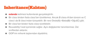 Inheritance(Kalıtım)
● extends kelimesi kullanılarak gerçekleştirilir.
● Bir class birden fazla class’tan türetilemez. Ancak B classı A’dan türesin ve C
class’ı da B class’ından türeyebilir. Bir nevi Dede(A)->Baba(B)->Oğul(C) gibi.
● Bir class’tan birden fazla class türetilebilir.
● Reusability’i kod içerisinde sağlar. Aynı değişkenler tanımlanmaz. Üst
sınıflardan aktarılır.
● OOP’nin mihenk taşlarından diyebiliriz.
 
