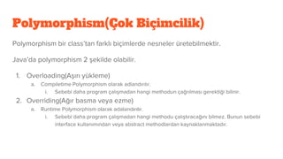 Polymorphism(Çok Biçimcilik)
Polymorphism bir class’tan farklı biçimlerde nesneler üretebilmektir.
Java’da polymorphism 2 şekilde olabilir.
1. Overloading(Aşırı yükleme)
a. Compiletime Polymorphism olarak adlandırılır.
i. Sebebi daha program çalışmadan hangi methodun çağrılması gerektiği bilinir.
2. Overriding(Ağır basma veya ezme)
a. Runtime Polymorphism olarak adalandırılır.
i. Sebebi daha program çalışmadan hangi methodu çalıştıracağını bilmez. Bunun sebebi
interface kullanımından veya abstract methodlardan kaynaklanmaktadır.
 