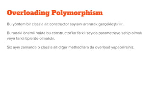 Overloading Polymorphism
Bu yöntem bir class’a ait constructor sayısını artırarak gerçekleştirilir.
Buradaki önemli nokta bu constructor’lar farklı sayıda parametreye sahip olmalı
veya farklı tiplerde olmalıdır.
Siz aynı zamanda o class’a ait diğer method’lara da overload yapabilirsiniz.
 