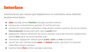 Interface
Interface’lerde aynı classlar gibi değişkenlere ve methodlara sahip olabilirler.
Aradaki temel farklar:
● class sözcüğü yerine interface sözcüğü yazılarak kullanılır.
● Interface’ler isimlendirilirken genelde “I” harfi ilk harf olur.
● interface’ler içerisindeki methodların body denilen kısımları yazılmaz. Bu durum default
abstract(soyut) olmalarından gelir. Ayrıca public’tirler.
● değişkenler initialize edilmelidir. Bu durum interface içerisinde kullanılan değişkenlerin
default final olarak tanımlanmasından gelir.
● Tanımlanan değişkenler default olarak public, static ve final türündedir.
● Java 8’ den beri interface’lerde static ve default anahtar sözcükleri ile kullanılan
methodların body’si olmalıdır.
● Interface’lerde final anahtar sözcüğü kullanılmaz.
 