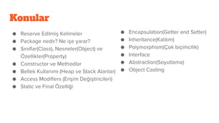 Konular
● Reserve Edilmiş Kelimeler
● Package nedir? Ne işe yarar?
● Sınıflar(Class), Nesneler(Object) ve
Özellikler(Property)
● Constructor ve Methodlar
● Bellek Kullanımı (Heap ve Stack Alanlar)
● Access Modifiers (Erişim Değiştiricileri)
● Static ve Final Özelliği
● Encapsulation(Getter and Setter)
● Inheritance(Kalıtım)
● Polymorphism(Çok biçimcilik)
● Interface
● Abstraction(Soyutlama)
● Object Casting
 