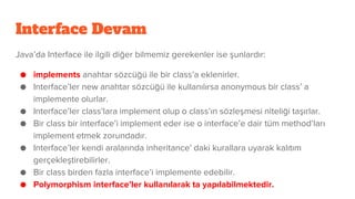 Interface Devam
Java’da Interface ile ilgili diğer bilmemiz gerekenler ise şunlardır:
● implements anahtar sözcüğü ile bir class’a eklenirler.
● Interface’ler new anahtar sözcüğü ile kullanılırsa anonymous bir class’ a
implemente olurlar.
● Interface’ler class’lara implement olup o class’ın sözleşmesi niteliği taşırlar.
● Bir class bir interface’i implement eder ise o interface’e dair tüm method’ları
implement etmek zorundadır.
● Interface’ler kendi aralarında inheritance’ daki kurallara uyarak kalıtım
gerçekleştirebilirler.
● Bir class birden fazla interface’i implemente edebilir.
● Polymorphism interface’ler kullanılarak ta yapılabilmektedir.
 