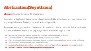 Abstraction(Soyutlama)
abstract anahtar kelimesi ile oluşturulur.
İsminden anlaşılacağı üzere amaç class içerisindeki methodları class dışı çağrılırken
soyutlayabilmektir. Bu olayı şu şekilde özetleyebiliriz.
Bir arabanız var gaz ve fren pedalı var. Siz sadece o ikisini bilirsiniz. Fakat araba siz
o ikisinden birine basınca ne yapacağını bilir. Hızı artırır veya azaltır.
● Abstract ile yapılabilecek tüm senaryoları interface kullanarak ta yapabilirsiniz.
● Abstract kullanmak kodun complexity(karmaşıklık)’sini artıracaktır.
● Eğer bir class abstract class ise içerisinde abstract method tanımı yapılabilir ancak body’ si olamaz.
● Abstract class’lar implements değil extends edilirler.
● Ana class’ta abstract bir method var ise kalıtım alan sınıf bu methodu override etmek zorundadır.
● Abstract class’lar kullanılarak ta polymorphism yapılabilir
 