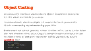 Object Casting
Java’da casting işlemi cast yapılmak istene objenin class isminin parantezler
içerisine yazılıp atanması ile gerçekleşir.
Java’da aralarında inheritance ilişkisi bulunan classlardan oluşan nesneler
birbirlerine upcasting veya downcasting yapabilirler.
Bu duruma örnek vermek gerekirse Hayvan isimli bir sınıfımız var ve bundan kalıtım
alan Kedi isimli bir sınıfımız olsun. Oluşturulan Hayvan nesnesine doğrudan Kedi
nesnesi herhangi bir cast işlemi yapılmadan ataması yapılabilir. Bu duruma
upcasting denir.
 