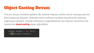 Object Casting Devam
Yine bir önceki örnekten gidelim. Bu seferde Hayvan sınıfına ait bir nesneye yeni bir
Kedi oluşturup atayalım. Ardından Kedi sınıfımızın içindeki miyav() isimli methodu
çağırmaya çalışalım. miyav() methodunu çağırabilmemiz için Hayvan nesnemizi Cat
nesnemize downcasting yapıp çağırabiliriz.
 