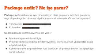 Package nedir? Ne işe yarar?
Package: Anlamsal olarak aynı işi tanımlayan class gruplarını, interface gruplarını
veya alt package ları bir araya alıp kapsayan mekanizmadır. Örnek package ismi:
● Tanımlarken package com.sirketadi.projeadi;
● Kullanırken import java.util.*;
Neden package kullanmalıyız? Ne işe yarar?
● İsim karmaşasını önlemek için.
● Proje içerisinde aradığımız bir dosyayı(class, interface, enum vb.) rahatça bulup
erişebilmek için.
● Kontrollü erişimi sağlayabilmek için. Bu durum bir projede birden fazla package
varsa kullanılır.
 
