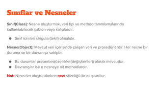 Sınıflar ve Nesneler
Sınıf(Class): Nesne oluşturmak, veri tipi ve method tanımlamalarında
kullanılabilecek şablon veya kalıplardır.
● Sınıf isimleri singular(tekil) olmalıdır.
Nesne(Object): Mevcut veri içerisinde çalışan veri ve prosedürlerdir. Her nesne bir
duruma ve bir davranışa sahiptir.
● Bu durumlar properties(özellikler(değişkenler)) olarak mevcuttur.
● Davranışlar ise o nesneye ait methodlardır.
Not: Nesneler oluşturulurken new sözcüğü ile oluşturulur.
 