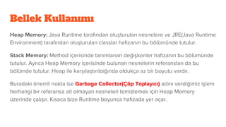 Bellek Kullanımı
Heap Memory: Java Runtime tarafından oluşturulan nesnelere ve JRE(Java Runtime
Environment) tarafından oluşturulan classlar hafızanın bu bölümünde tutulur.
Stack Memory: Method içerisinde tanımlanan değişkenler hafızanın bu bölümünde
tutulur. Ayrıca Heap Memory içerisinde bulunan nesnelerin referansları da bu
bölümde tutulur. Heap ile karşılaştırıldığında oldukça az bir boyutu vardır.
Buradaki önemli nokta ise Garbage Collector(Çöp Toplayıcı) adını verdiğimiz işlem
herhangi bir referansa ait olmayan nesneleri temizlemek için Heap Memory
üzerinde çalışır. Kısaca bize Runtime boyunca hafızada yer açar.
 
