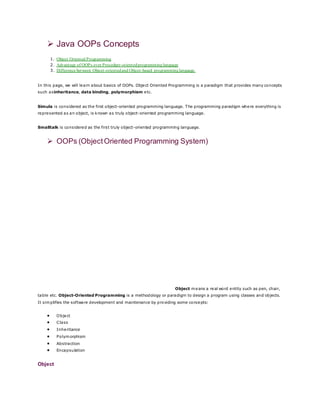  Java OOPs Concepts
1. Object Oriented Programming
2. Advantage of OOPs over Procedure-orientedprogramming language
3. Difference between Objcet-orientedand Objcet-based programminglanguage.
In this page, we will learn about basics of OOPs. Object Oriented Programming is a paradigm that provides many concepts
such asinheritance, data binding, polymorphism etc.
Simula is considered as the first object-oriented programming language. The programming paradigm where everything is
represented as an object, is known as truly object-oriented programming language.
Smalltalk is considered as the first truly object-oriented programming language.
 OOPs (ObjectOriented Programming System)
Object means a real word entity such as pen, chair,
table etc. Object-Oriented Programming is a methodology or paradigm to design a program using classes and objects.
It simplifies the software development and maintenance by providing some concepts:
 Object
 Class
 Inheritance
 Polymorphism
 Abstraction
 Encapsulation
Object
 