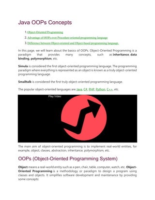 Java OOPs Concepts
1.Object-Oriented Programming
2.Advantage of OOPs over Procedure-oriented programming language
3.Difference between Object-oriented and Object-based programming language.
In this page, we will learn about the basics of OOPs. Object-Oriented Programming is a
paradigm that provides many concepts, such as inheritance, data
binding, polymorphism, etc.
Simula is considered the first object-oriented programming language. The programming
paradigm where everything is represented as an object is known as a truly object-oriented
programming language.
Smalltalk is considered the first truly object-oriented programming language.
The popular object-oriented languages are Java, C#, PHP, Python, C++, etc.
Play Video
The main aim of object-oriented programming is to implement real-world entities, for
example, object, classes, abstraction, inheritance, polymorphism, etc.
OOPs (Object-Oriented Programming System)
Object means a real-world entity such as a pen, chair, table, computer, watch, etc. Object-
Oriented Programming is a methodology or paradigm to design a program using
classes and objects. It simplifies software development and maintenance by providing
some concepts:
 