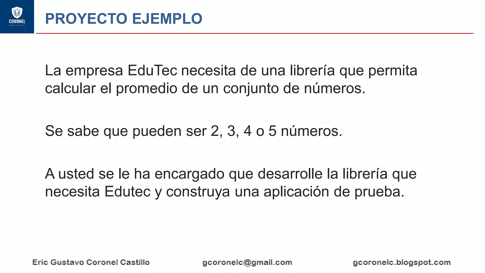 PROYECTO EJEMPLO
La empresa EduTec necesita de una librería que permita
calcular el promedio de un conjunto de números.
Se sabe que pueden ser 2, 3, 4 o 5 números.
A usted se le ha encargado que desarrolle la librería que
necesita Edutec y construya una aplicación de prueba.
 