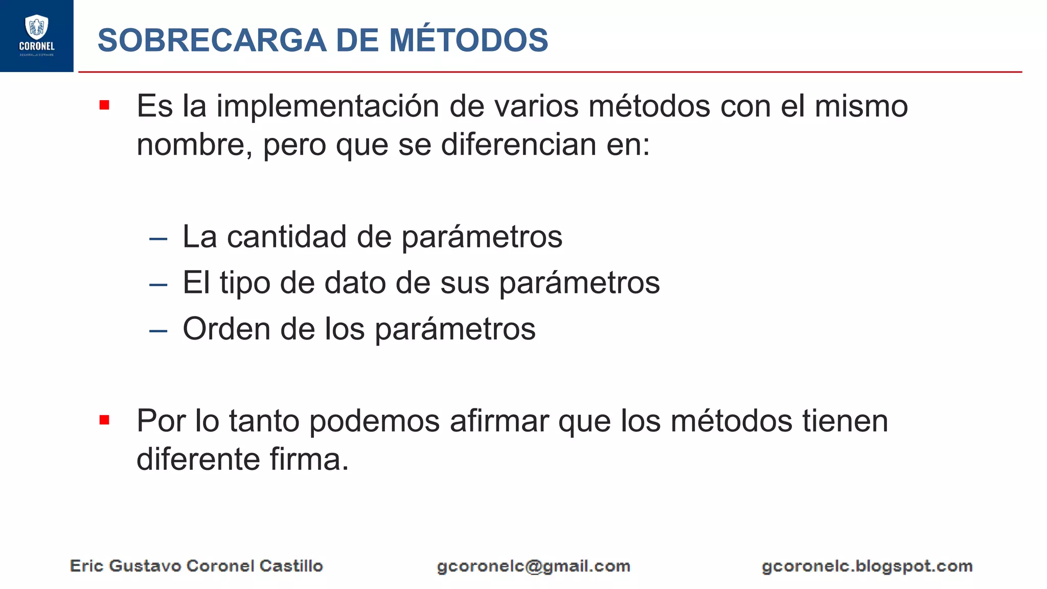 SOBRECARGA DE MÉTODOS
▪ Es la implementación de varios métodos con el mismo
nombre, pero que se diferencian en:
– La cantidad de parámetros
– El tipo de dato de sus parámetros
– Orden de los parámetros
▪ Por lo tanto podemos afirmar que los métodos tienen
diferente firma.
 