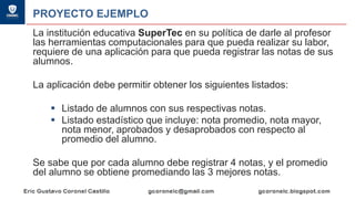 PROYECTO EJEMPLO
La institución educativa SuperTec en su política de darle al profesor
las herramientas computacionales para que pueda realizar su labor,
requiere de una aplicación para que pueda registrar las notas de sus
alumnos.
La aplicación debe permitir obtener los siguientes listados:
▪ Listado de alumnos con sus respectivas notas.
▪ Listado estadístico que incluye: nota promedio, nota mayor,
nota menor, aprobados y desaprobados con respecto al
promedio del alumno.
Se sabe que por cada alumno debe registrar 4 notas, y el promedio
del alumno se obtiene promediando las 3 mejores notas.
 