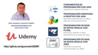FUNDAMENTOS DE
PROGRAMACIÓN CON JAVA
Aprende las mejores prácticas
PROGRAMACIÓN ORIENTADA
A OBJETOS CON JAVA
Aprende programación en capas,
patrones y buenas prácticas
PROGRAMACIÓN DE BASE
DE DATOS ORACLE CON
PL/SQL
Aprende a obtener el mejor
rendimiento de tú base de datos
PROGRAMACIÓN DE BASE
DE DATOS ORACLE CON
JDBC
Aprende a programar
correctamente con JDBC
https://github.com/gcoronelc/UDEMY
 